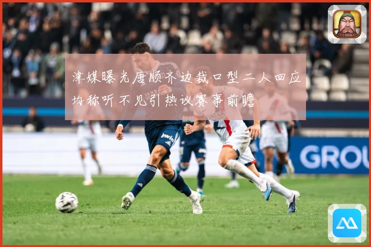 津媒曝光唐顺齐边裁口型二人回应均称听不见引热议赛事前瞻
