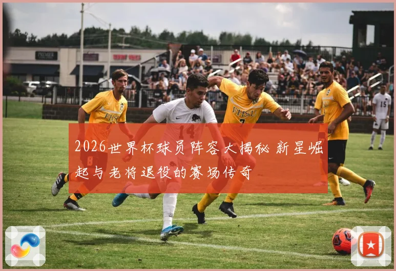 2026世界杯球员阵容大揭秘 新星崛起与老将退役的赛场传奇