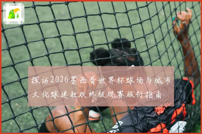 探访2026墨西哥世界杯球场与城市文化球迷狂欢终极观赛旅行指南