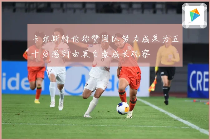 卡尔斯特伦称赞团队努力成果为五十分感到由衷自豪成长观察