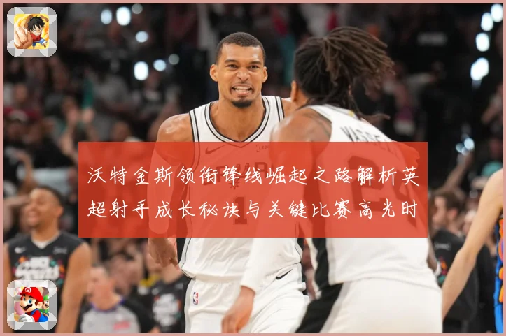 沃特金斯领衔锋线崛起之路解析英超射手成长秘诀与关键比赛高光时刻回顾
