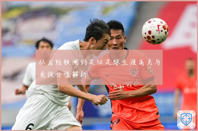 从后防铁闸到足坛足球生涯高光与竞技价值解析