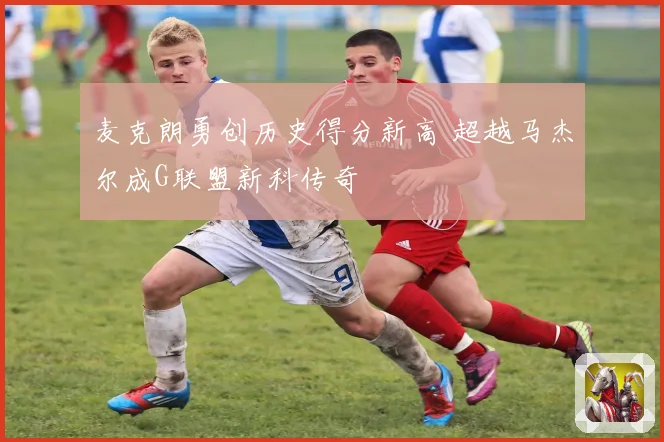 麦克朗勇创历史得分新高 超越马杰尔成G联盟新科传奇