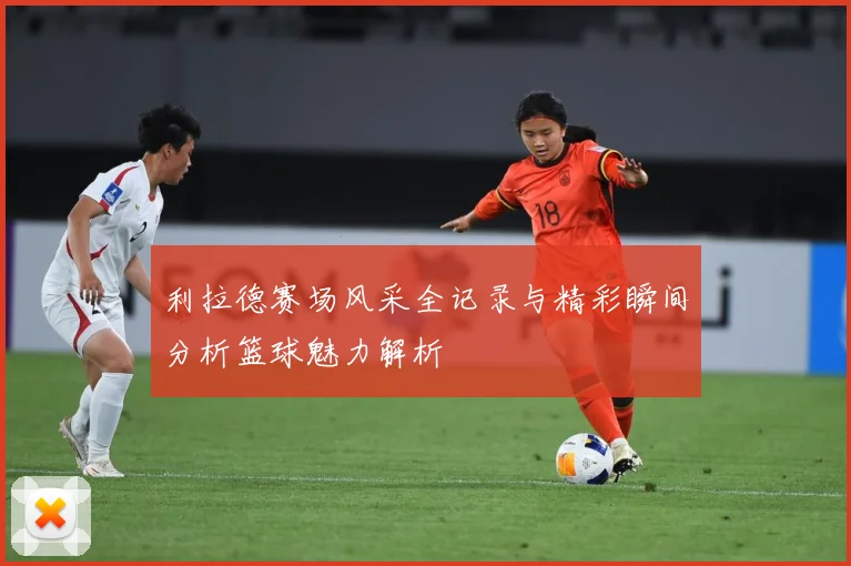 利拉德赛场风采全记录与精彩瞬间分析篮球魅力解析