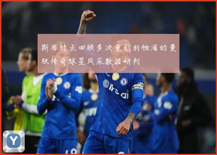 斯洛特点回顾多次重创利物浦的曼联传奇球星风采数据研判