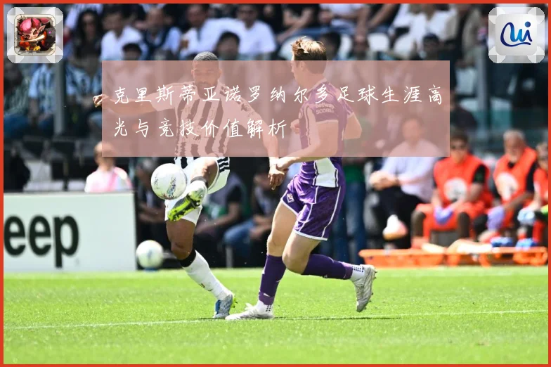 克里斯蒂亚诺罗纳尔多足球生涯高光与竞技价值解析