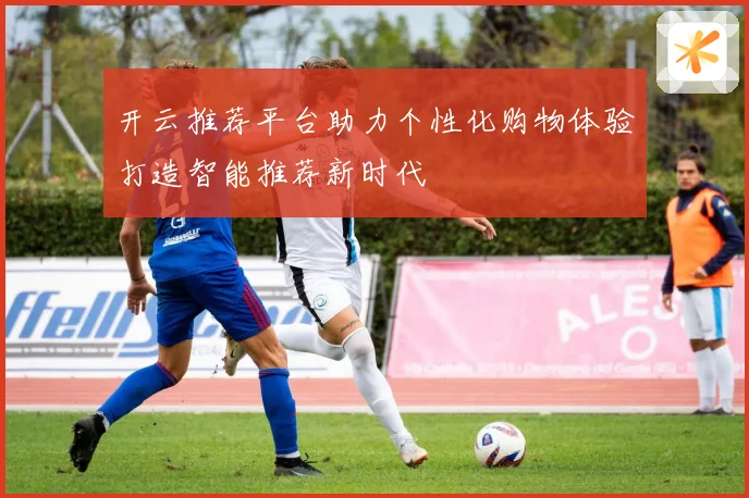 开云推荐平台助力个性化购物体验打造智能推荐新时代