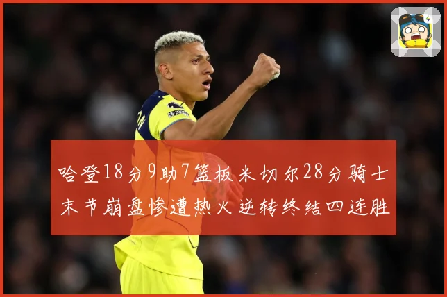 哈登18分9助7篮板米切尔28分骑士末节崩盘惨遭热火逆转终结四连胜